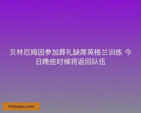 贝林厄姆因参加葬礼缺席英格兰训练 今日晚些时候将返回队伍