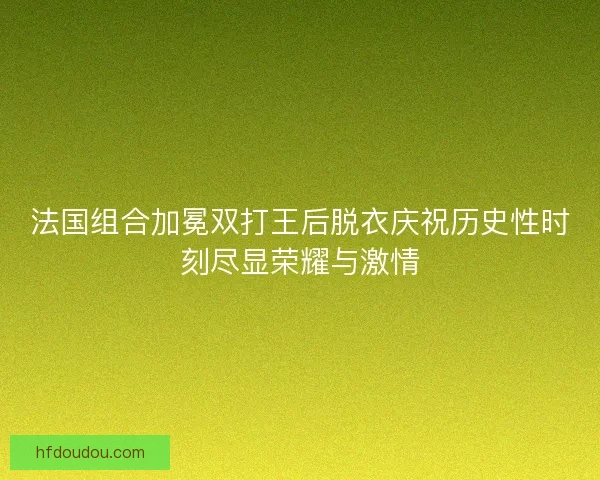 法国组合加冕双打王后脱衣庆祝历史性时刻尽显荣耀与激情