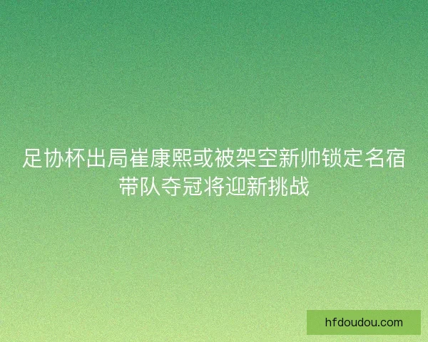 足协杯出局崔康熙或被架空新帅锁定名宿带队夺冠将迎新挑战