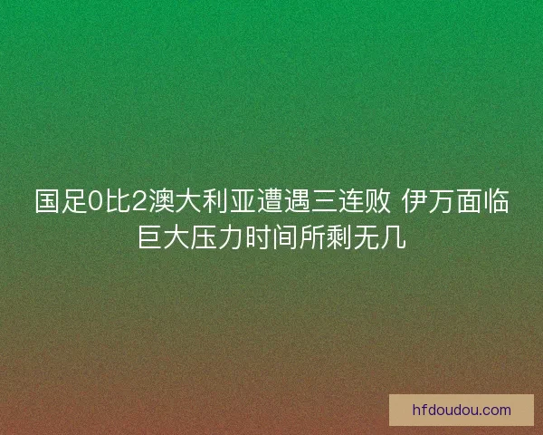 国足0比2澳大利亚遭遇三连败 伊万面临巨大压力时间所剩无几